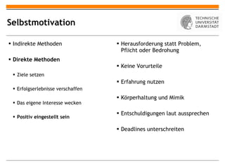 Selbstmotivation Indirekte Methoden Direkte Methoden Ziele setzen Erfolgserlebnisse verschaffen Das eigene Interesse wecken Positiv eingestellt sein Herausforderung statt Problem, Pflicht oder Bedrohung Keine Vorurteile Erfahrung nutzen Körperhaltung und Mimik Entschuldigungen laut aussprechen Deadlines unterschreiten 