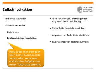 Selbstmotivation Indirekte Methoden Direkte Methoden Ziele setzen Erfolgserlebnisse verschaffen Nach schwierigen/anstrengenden Aufgaben: Selbstbelohnung Kleine Zwischenziele erreichen Aufgaben von ToDo-Liste streichen Inspirationen von anderen Lernern Dazu sollte man sich auch über kleine Zwischenziele freuen oder, wenn man endlich eine Aufgabe von seiner ToDo-Liste streicht. 