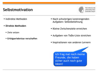 Selbstmotivation Indirekte Methoden Direkte Methoden Ziele setzen Erfolgserlebnisse verschaffen Nach schwierigen/anstrengenden Aufgaben: Selbstbelohnung Kleine Zwischenziele erreichen Aufgaben von ToDo-Liste streichen Inspirationen von anderen Lernern Ich frag mal noch meine Freunde, die haben sicher auch noch gute Ideen! 