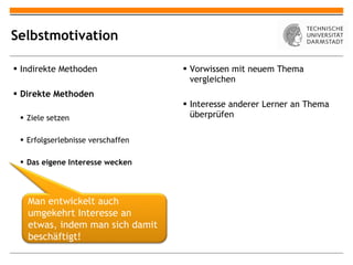 Selbstmotivation Indirekte Methoden Direkte Methoden Ziele setzen Erfolgserlebnisse verschaffen Das eigene Interesse wecken Vorwissen mit neuem Thema vergleichen Interesse anderer Lerner an Thema überprüfen Man entwickelt auch umgekehrt Interesse an etwas, indem man sich damit beschäftigt! 