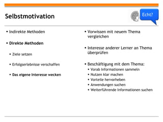 Selbstmotivation Indirekte Methoden Direkte Methoden Ziele setzen Erfolgserlebnisse verschaffen Das eigene Interesse wecken Vorwissen mit neuem Thema vergleichen Interesse anderer Lerner an Thema überprüfen Beschäftigung mit dem Thema: Vorab Informationen sammeln Nutzen klar machen Vorteile hervorheben Anwendungen suchen Weiterführende Informationen suchen Echt? 