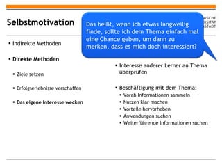 Selbstmotivation Indirekte Methoden Direkte Methoden Ziele setzen Erfolgserlebnisse verschaffen Das eigene Interesse wecken Vorwissen mit neuem Thema vergleichen Interesse anderer Lerner an Thema überprüfen Beschäftigung mit dem Thema: Vorab Informationen sammeln Nutzen klar machen Vorteile hervorheben Anwendungen suchen Weiterführende Informationen suchen Das heißt, wenn ich etwas langweilig finde, sollte ich dem Thema einfach mal eine Chance geben, um dann zu merken, dass es mich doch interessiert? 