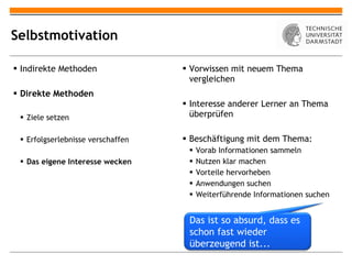 Selbstmotivation Indirekte Methoden Direkte Methoden Ziele setzen Erfolgserlebnisse verschaffen Das eigene Interesse wecken Vorwissen mit neuem Thema vergleichen Interesse anderer Lerner an Thema überprüfen Beschäftigung mit dem Thema: Vorab Informationen sammeln Nutzen klar machen Vorteile hervorheben Anwendungen suchen Weiterführende Informationen suchen Das ist so absurd, dass es schon fast wieder überzeugend ist... 