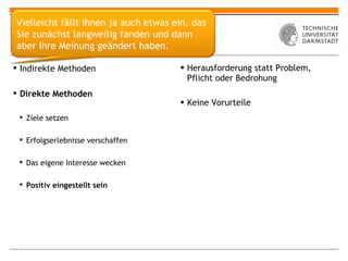 Selbstmotivation Herausforderung statt Problem, Pflicht oder Bedrohung Keine Vorurteile Indirekte Methoden Direkte Methoden Ziele setzen Erfolgserlebnisse verschaffen Das eigene Interesse wecken Positiv eingestellt sein Vielleicht fällt Ihnen ja auch etwas ein, das Sie zunächst langweilig fanden und dann aber Ihre Meinung geändert haben. 
