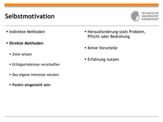 Selbstmotivation Indirekte Methoden Direkte Methoden Ziele setzen Erfolgserlebnisse verschaffen Das eigene Interesse wecken Positiv eingestellt sein Herausforderung statt Problem, Pflicht oder Bedrohung Keine Vorurteile Erfahrung nutzen 