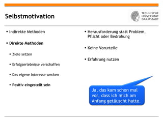 Selbstmotivation Indirekte Methoden Direkte Methoden Ziele setzen Erfolgserlebnisse verschaffen Das eigene Interesse wecken Positiv eingestellt sein Herausforderung statt Problem, Pflicht oder Bedrohung Keine Vorurteile Erfahrung nutzen Ja, das kam schon mal vor, dass ich mich am Anfang getäuscht hatte. 