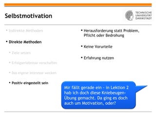 Selbstmotivation

 Indirekte Methoden                        Herausforderung statt Problem,
                                             Pflicht oder Bedrohung
 Direkte Methoden
                                            Keine Vorurteile
  Ziele setzen
                                            Erfahrung nutzen
  Erfolgserlebnisse verschaffen

  Das eigene Interesse wecken

  Positiv eingestellt sein
                                   Mir fällt gerade ein - in Lektion 2
                                   hab ich doch diese Kniebeugen-
                                   Übung gemacht. Da ging es doch
                                   auch um Motivation, oder?
 