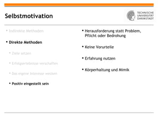 Selbstmotivation

 Indirekte Methoden                Herausforderung statt Problem,
                                     Pflicht oder Bedrohung
 Direkte Methoden
                                    Keine Vorurteile
  Ziele setzen
                                    Erfahrung nutzen
  Erfolgserlebnisse verschaffen
                                    Körperhaltung und Mimik
  Das eigene Interesse wecken

  Positiv eingestellt sein
 
