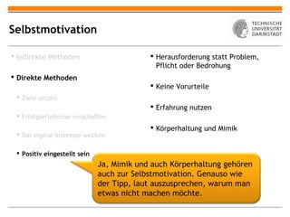 Selbstmotivation

 Indirekte Methoden                        Herausforderung statt Problem,
                                             Pflicht oder Bedrohung
 Direkte Methoden
                                            Keine Vorurteile
  Ziele setzen
                                            Erfahrung nutzen
  Erfolgserlebnisse verschaffen
                                            Körperhaltung und Mimik
  Das eigene Interesse wecken

  Positiv eingestellt sein
                              Ja, Mimik und auch Körperhaltung gehören
                              auch zur Selbstmotivation. Genauso wie
                              der Tipp, laut auszusprechen, warum man
                              etwas nicht machen möchte.
 