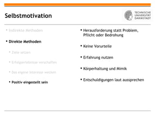 Selbstmotivation

 Indirekte Methoden                Herausforderung statt Problem,
                                     Pflicht oder Bedrohung
 Direkte Methoden
                                    Keine Vorurteile
  Ziele setzen
                                    Erfahrung nutzen
  Erfolgserlebnisse verschaffen
                                    Körperhaltung und Mimik
  Das eigene Interesse wecken

                                    Entschuldigungen laut aussprechen
  Positiv eingestellt sein
 