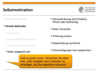 Selbstmotivation

 Indirekte Methoden                      Herausforderung statt Problem,
                                           Pflicht oder Bedrohung
 Direkte Methoden
                                          Keine Vorurteile
  Ziele setzen
                                          Erfahrung nutzen
  Erfolgserlebnisse verschaffen
                                          Körperhaltung und Mimik
  Das eigene Interesse wecken

                                          Entschuldigungen laut aussprechen
  Positiv eingestellt sein


                  Und zu guter Letzt: Versuchen Sie doch
                  mal, eine Aufgabe noch schneller zu
                  erledigen, als Sie eigentlich müssten!
 