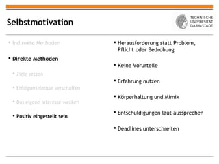 Selbstmotivation

 Indirekte Methoden                Herausforderung statt Problem,
                                     Pflicht oder Bedrohung
 Direkte Methoden
                                    Keine Vorurteile
  Ziele setzen
                                    Erfahrung nutzen
  Erfolgserlebnisse verschaffen
                                    Körperhaltung und Mimik
  Das eigene Interesse wecken

                                    Entschuldigungen laut aussprechen
  Positiv eingestellt sein

                                    Deadlines unterschreiten
 