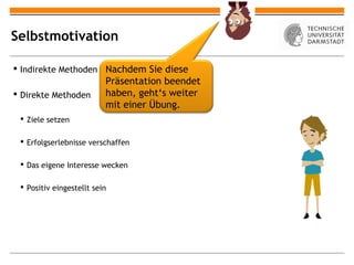 Selbstmotivation

 Indirekte Methoden Nachdem Sie diese
                          Präsentation beendet
 Direkte Methoden        haben, geht‘s weiter
                          mit einer Übung.
  Ziele setzen

  Erfolgserlebnisse verschaffen

  Das eigene Interesse wecken

  Positiv eingestellt sein
 