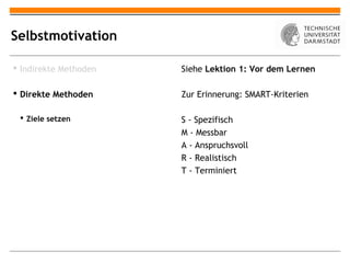 Selbstmotivation

 Indirekte Methoden   Siehe Lektion 1: Vor dem Lernen

 Direkte Methoden     Zur Erinnerung: SMART-Kriterien

  Ziele setzen        S - Spezifisch
                       M - Messbar
                       A - Anspruchsvoll
                       R - Realistisch
                       T - Terminiert
 