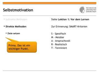 Selbstmotivation

 Indirekte Methoden     Siehe Lektion 1: Vor dem Lernen

 Direkte Methoden       Zur Erinnerung: SMART-Kriterien

  Ziele setzen          S - Spezifisch
                         M - Messbar
                         A - Anspruchsvoll
    Prima. Das ist ein   R - Realistisch
    wichtiger Punkt.     T - Terminiert
 