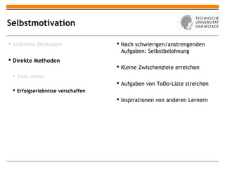 Selbstmotivation

 Indirekte Methoden                Nach schwierigen/anstrengenden
                                     Aufgaben: Selbstbelohnung
 Direkte Methoden
                                    Kleine Zwischenziele erreichen
  Ziele setzen
                                    Aufgaben von ToDo-Liste streichen
  Erfolgserlebnisse verschaffen
                                    Inspirationen von anderen Lernern
 