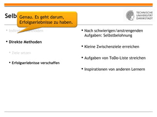 Selbstmotivation
     Genau. Es geht darum,
       Erfolgserlebnisse zu haben.
 Indirekte Methoden                  Nach schwierigen/anstrengenden
                                       Aufgaben: Selbstbelohnung
 Direkte Methoden
                                      Kleine Zwischenziele erreichen
  Ziele setzen
                                      Aufgaben von ToDo-Liste streichen
  Erfolgserlebnisse verschaffen
                                      Inspirationen von anderen Lernern
 