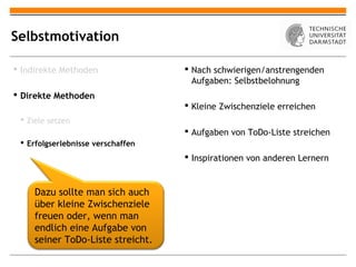 Selbstmotivation

 Indirekte Methoden                Nach schwierigen/anstrengenden
                                     Aufgaben: Selbstbelohnung
 Direkte Methoden
                                    Kleine Zwischenziele erreichen
  Ziele setzen
                                    Aufgaben von ToDo-Liste streichen
  Erfolgserlebnisse verschaffen
                                    Inspirationen von anderen Lernern


     Dazu sollte man sich auch
     über kleine Zwischenziele
     freuen oder, wenn man
     endlich eine Aufgabe von
     seiner ToDo-Liste streicht.
 
