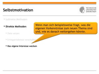 Selbstmotivation

 Indirekte Methoden

 Direkte Methoden             Wenn man sich beispielsweise fragt, was die
                               eigenen Vorkenntnisse zum neuen Thema sind
                               und, wie es danach weitergehen könnte.
  Ziele setzen

  Erfolgserlebnisse verschaffen

  Das eigene Interesse wecken
 