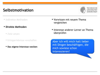 Selbstmotivation

 Indirekte Methoden                Vorwissen mit neuem Thema
                                     vergleichen
 Direkte Methoden
                                    Interesse anderer Lerner an Thema
  Ziele setzen                      überprüfen

  Erfolgserlebnisse verschaffen
                                   Aber ich will mich halt lieber
                                   mit Dingen beschäftigen, die
  Das eigene Interesse wecken
                                   mich sowieso schon
                                   interessieren!
 