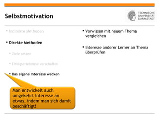 Selbstmotivation

 Indirekte Methoden                Vorwissen mit neuem Thema
                                     vergleichen
 Direkte Methoden
                                    Interesse anderer Lerner an Thema
  Ziele setzen                      überprüfen

  Erfolgserlebnisse verschaffen

  Das eigene Interesse wecken



   Man entwickelt auch
   umgekehrt Interesse an
   etwas, indem man sich damit
   beschäftigt!
 