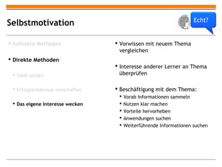 Echt?
Selbstmotivation

 Indirekte Methoden                Vorwissen mit neuem Thema
                                     vergleichen
 Direkte Methoden
                                    Interesse anderer Lerner an Thema
  Ziele setzen                      überprüfen

  Erfolgserlebnisse verschaffen    Beschäftigung mit dem Thema:
                                       Vorab Informationen sammeln
  Das eigene Interesse wecken         Nutzen klar machen
                                       Vorteile hervorheben
                                       Anwendungen suchen
                                       Weiterführende Informationen suchen
 