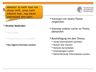 Absolut! Je mehr man von
Selbstmotivation
  etwas weiß, umso mehr
  erkennt man, was daran
  interessant sein kann.
 Indirekte Methoden                Vorwissen mit neuem Thema
                                     vergleichen
 Direkte Methoden
                                    Interesse anderer Lerner an Thema
  Ziele setzen                      überprüfen

  Erfolgserlebnisse verschaffen    Beschäftigung mit dem Thema:
                                       Vorab Informationen sammeln
  Das eigene Interesse wecken         Nutzen klar machen
                                       Vorteile hervorheben
                                       Anwendungen suchen
                                       Weiterführende Informationen suchen
 