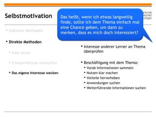 Selbstmotivation                   Das heißt, wenn ich etwas langweilig
                                   finde, sollte ich dem Thema einfach mal
                                   eine Chance geben, um dann zu
 Indirekte Methoden
                                   merken, dass es michmit neuem Thema
                                               Vorwissen
                                                          doch interessiert?
                                               vergleichen
 Direkte Methoden
                                              Interesse anderer Lerner an Thema
  Ziele setzen                                überprüfen

  Erfolgserlebnisse verschaffen              Beschäftigung mit dem Thema:
                                                  Vorab Informationen sammeln
  Das eigene Interesse wecken                    Nutzen klar machen
                                                  Vorteile hervorheben
                                                  Anwendungen suchen
                                                  Weiterführende Informationen suchen
 