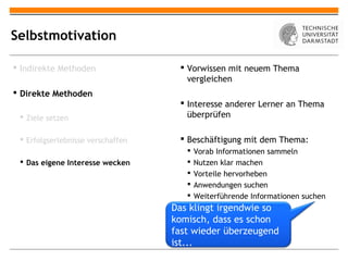 Selbstmotivation

 Indirekte Methoden                 Vorwissen mit neuem Thema
                                      vergleichen
 Direkte Methoden
                                     Interesse anderer Lerner an Thema
  Ziele setzen                       überprüfen

  Erfolgserlebnisse verschaffen     Beschäftigung mit dem Thema:
                                         Vorab Informationen sammeln
  Das eigene Interesse wecken           Nutzen klar machen
                                         Vorteile hervorheben
                                         Anwendungen suchen
                                         Weiterführende Informationen suchen
                                   Das klingt irgendwie so
                                   komisch, dass es schon
                                   fast wieder überzeugend
                                   ist...
 