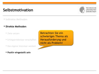 Selbstmotivation

 Indirekte Methoden

 Direkte Methoden

  Ziele setzen                    Betrachten Sie ein
                                   schwieriges Thema als
  Erfolgserlebnisse verschaffen   Herausforderung und
                                   nicht als Problem!
  Das eigene Interesse wecken

  Positiv eingestellt sein
 