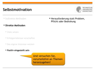 Selbstmotivation

 Indirekte Methoden                        Herausforderung statt Problem,
                                             Pflicht oder Bedrohung
 Direkte Methoden

  Ziele setzen

  Erfolgserlebnisse verschaffen

  Das eigene Interesse wecken

  Positiv eingestellt sein

                              Und versuchen Sie,
                              vorurteilsfrei an Themen
                              heranzugehen!
 