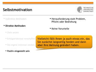 Selbstmotivation

 Indirekte Methoden                          Herausforderung statt Problem,
                                               Pflicht oder Bedrohung
 Direkte Methoden
                                              Keine Vorurteile
  Ziele setzen

  Erfolgserlebnisse verschaffen   Vielleicht fällt Ihnen ja auch etwas ein, das
                                   Sie zunächst langweilig fanden und dann
  Das eigene Interesse wecken     aber Ihre Meinung geändert haben.

  Positiv eingestellt sein
 