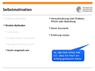 Selbstmotivation

 Indirekte Methoden                Herausforderung statt Problem,
                                     Pflicht oder Bedrohung
 Direkte Methoden
                                    Keine Vorurteile
  Ziele setzen
                                    Erfahrung nutzen
  Erfolgserlebnisse verschaffen

  Das eigene Interesse wecken

  Positiv eingestellt sein
                                      Ja, das kam schon mal
                                      vor, dass ich mich am
                                      Anfang getäuscht hatte.
 