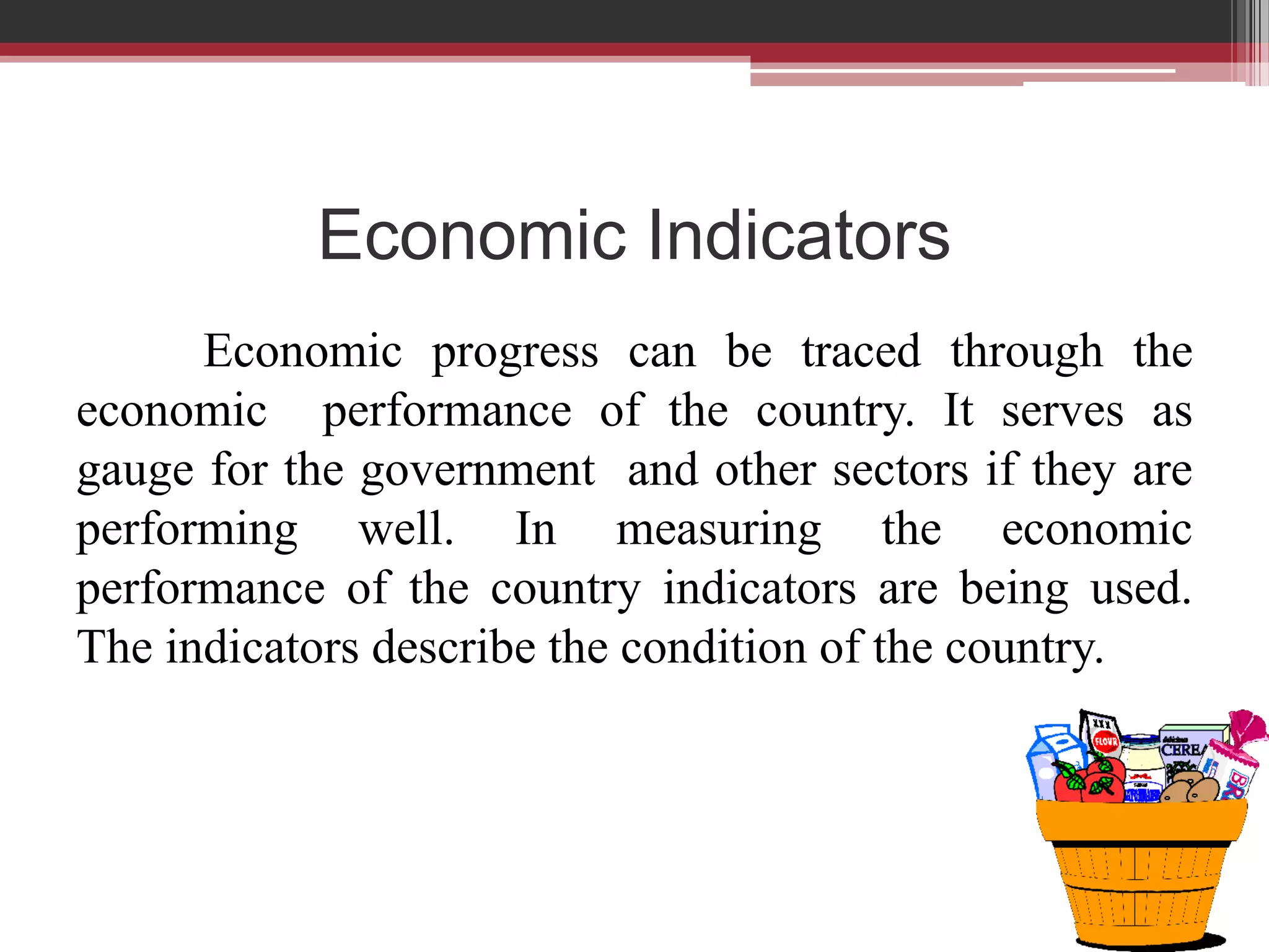 Economic Indicators
      Economic progress can be traced through the
economic performance of the country. It serves as
gauge for the government and other sectors if they are
performing well. In measuring the economic
performance of the country indicators are being used.
The indicators describe the condition of the country.
 