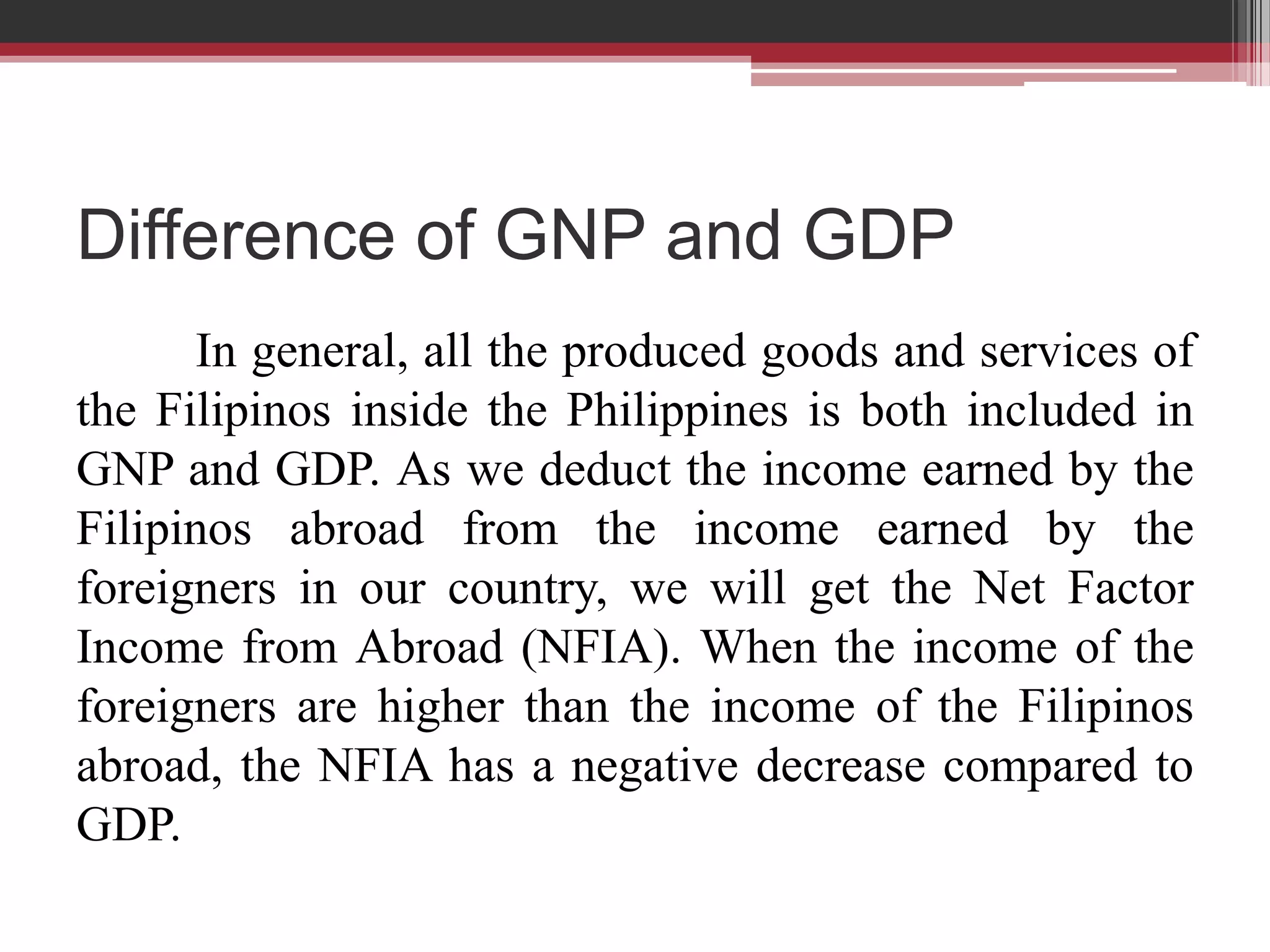 Difference of GNP and GDP
      In general, all the produced goods and services of
the Filipinos inside the Philippines is both included in
GNP and GDP. As we deduct the income earned by the
Filipinos abroad from the income earned by the
foreigners in our country, we will get the Net Factor
Income from Abroad (NFIA). When the income of the
foreigners are higher than the income of the Filipinos
abroad, the NFIA has a negative decrease compared to
GDP.
 