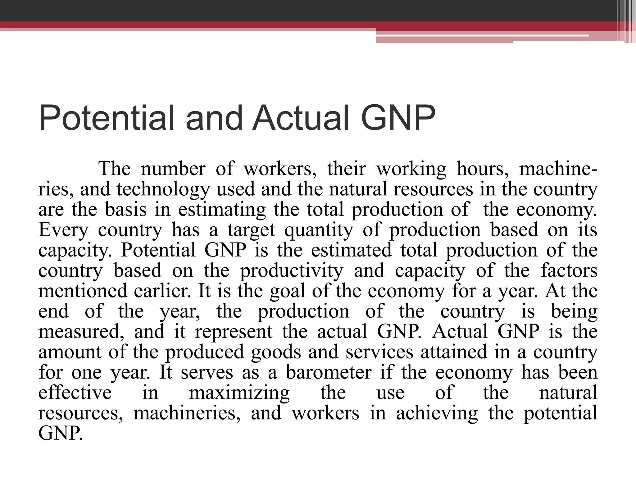 Potential and Actual GNP
        The number of workers, their working hours, machine-
ries, and technology used and the natural resources in the country
are the basis in estimating the total production of the economy.
Every country has a target quantity of production based on its
capacity. Potential GNP is the estimated total production of the
country based on the productivity and capacity of the factors
mentioned earlier. It is the goal of the economy for a year. At the
end of the year, the production of the country is being
measured, and it represent the actual GNP. Actual GNP is the
amount of the produced goods and services attained in a country
for one year. It serves as a barometer if the economy has been
effective in maximizing the use of the natural
resources, machineries, and workers in achieving the potential
GNP.
 
