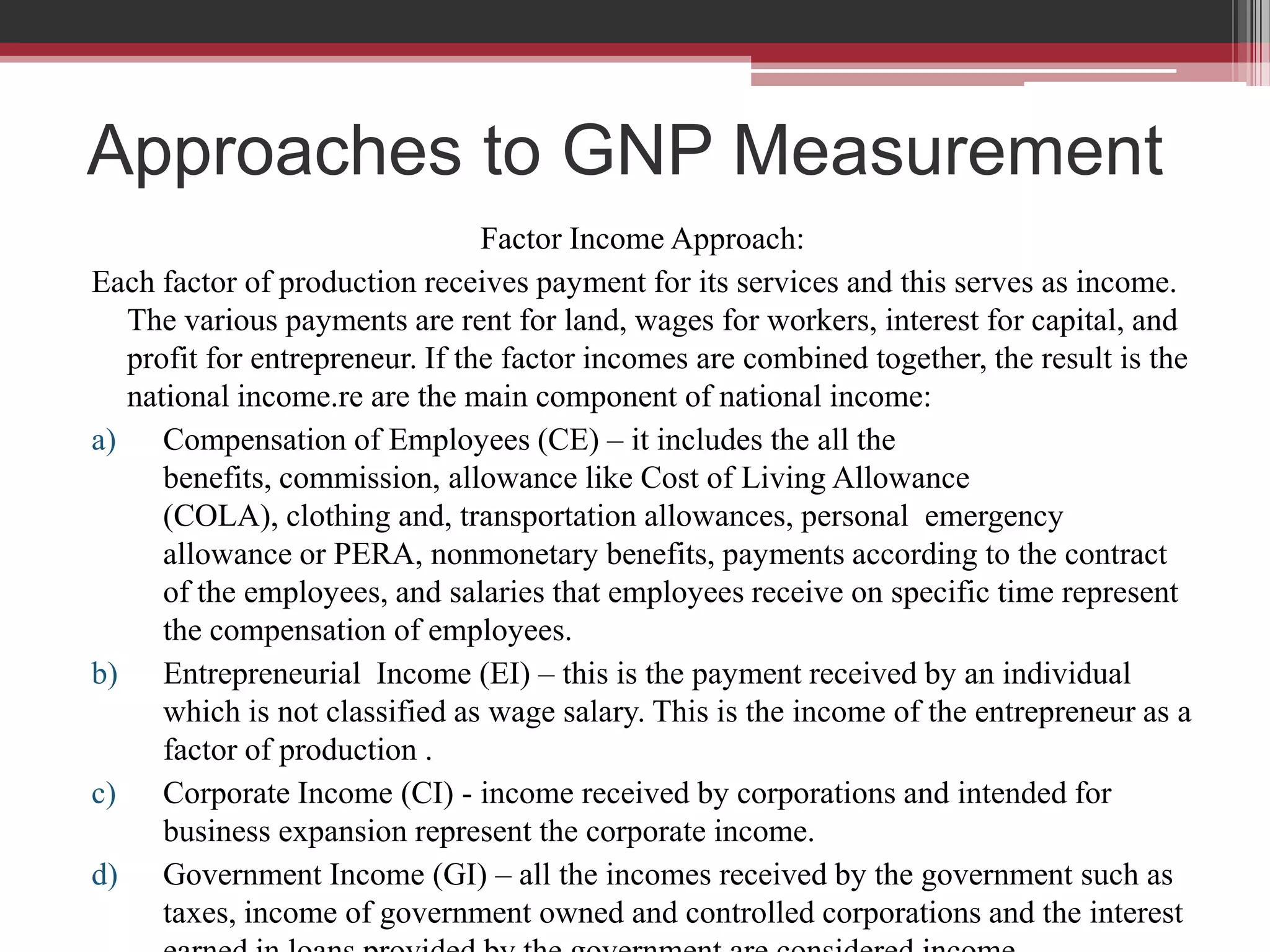 Approaches to GNP Measurement
                                Factor Income Approach:
Each factor of production receives payment for its services and this serves as income.
  The various payments are rent for land, wages for workers, interest for capital, and
  profit for entrepreneur. If the factor incomes are combined together, the result is the
  national income.re are the main component of national income:
a) Compensation of Employees (CE) – it includes the all the
     benefits, commission, allowance like Cost of Living Allowance
     (COLA), clothing and, transportation allowances, personal emergency
     allowance or PERA, nonmonetary benefits, payments according to the contract
     of the employees, and salaries that employees receive on specific time represent
     the compensation of employees.
b) Entrepreneurial Income (EI) – this is the payment received by an individual
     which is not classified as wage salary. This is the income of the entrepreneur as a
     factor of production .
c) Corporate Income (CI) - income received by corporations and intended for
     business expansion represent the corporate income.
d) Government Income (GI) – all the incomes received by the government such as
     taxes, income of government owned and controlled corporations and the interest
 