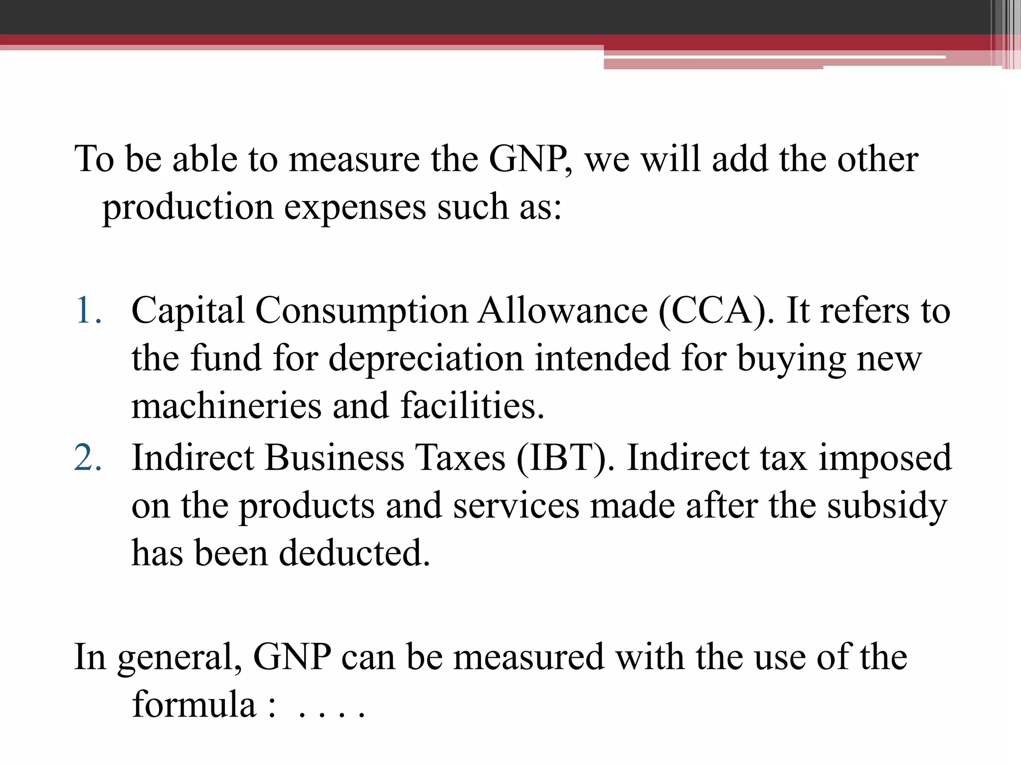To be able to measure the GNP, we will add the other
 production expenses such as:

1. Capital Consumption Allowance (CCA). It refers to
   the fund for depreciation intended for buying new
   machineries and facilities.
2. Indirect Business Taxes (IBT). Indirect tax imposed
   on the products and services made after the subsidy
   has been deducted.

In general, GNP can be measured with the use of the
    formula : . . . .
 