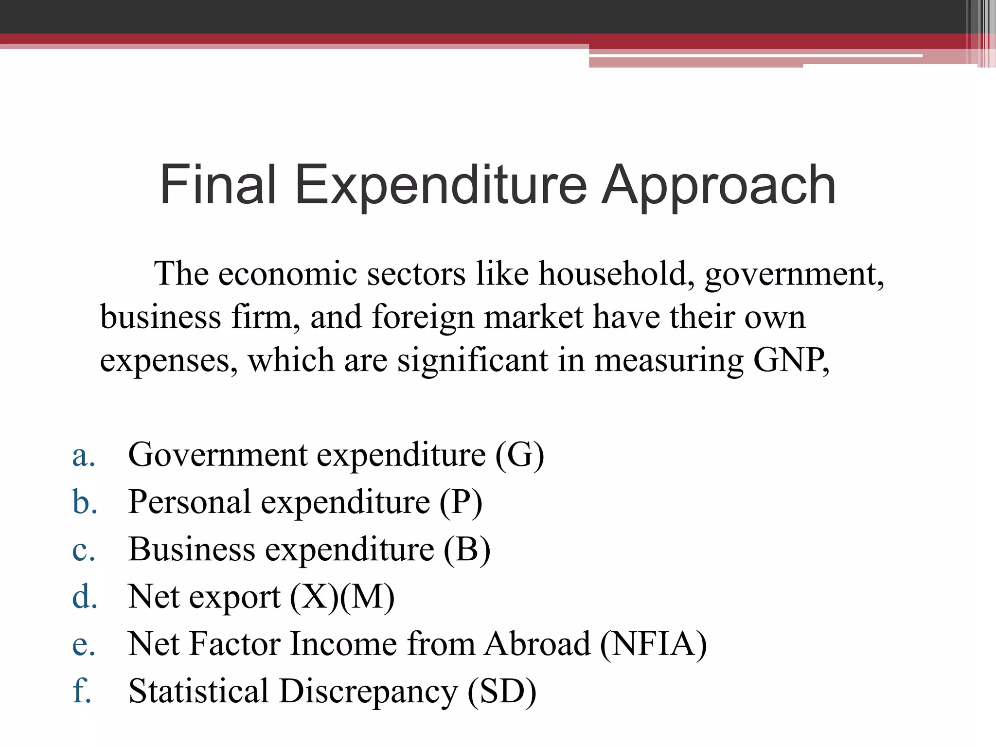 Final Expenditure Approach
        The economic sectors like household, government,
     business firm, and foreign market have their own
     expenses, which are significant in measuring GNP,

a.    Government expenditure (G)
b.    Personal expenditure (P)
c.    Business expenditure (B)
d.    Net export (X)(M)
e.    Net Factor Income from Abroad (NFIA)
f.    Statistical Discrepancy (SD)
 