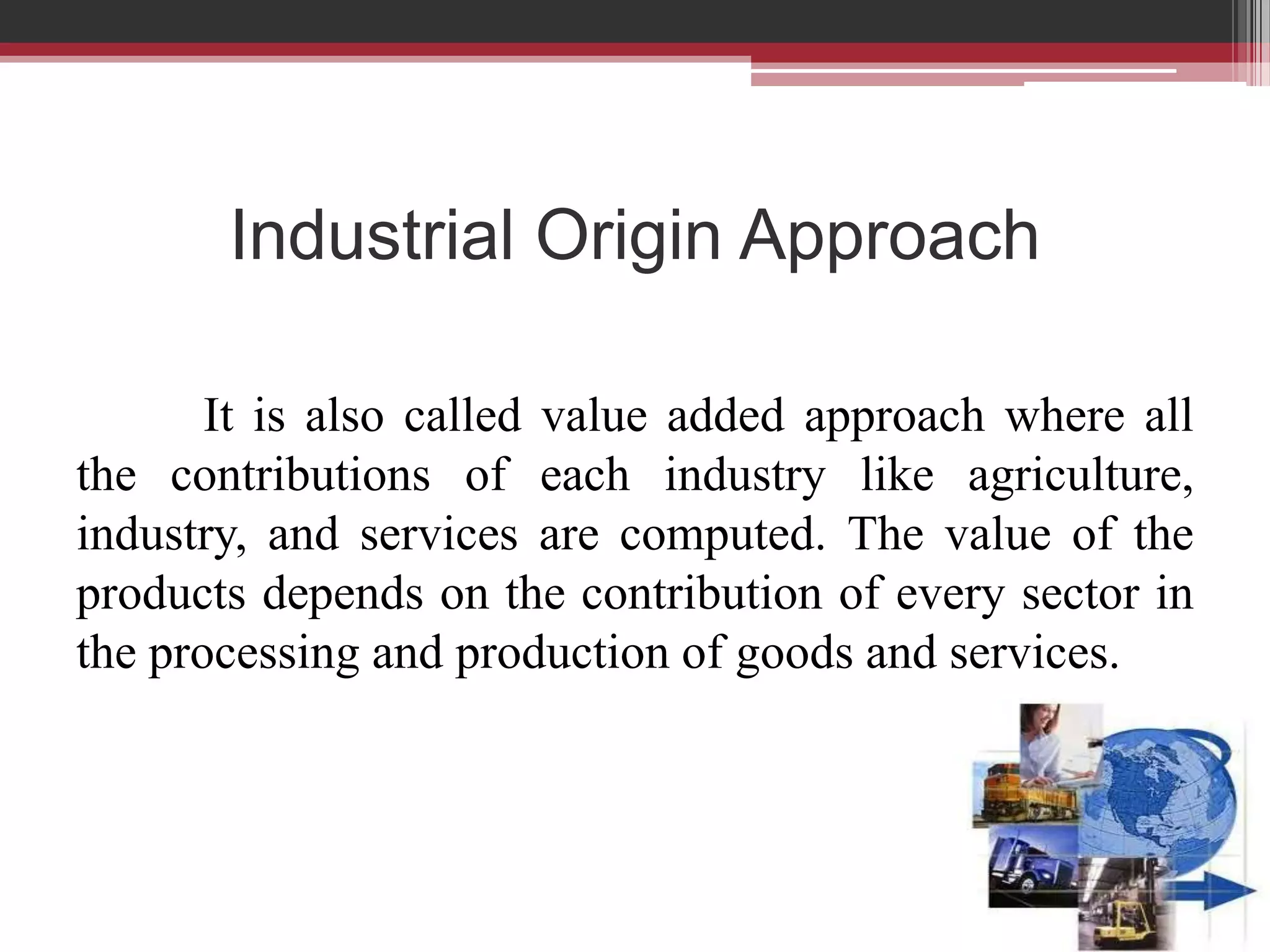Industrial Origin Approach

       It is also called value added approach where all
the contributions of each industry like agriculture,
industry, and services are computed. The value of the
products depends on the contribution of every sector in
the processing and production of goods and services.
 
