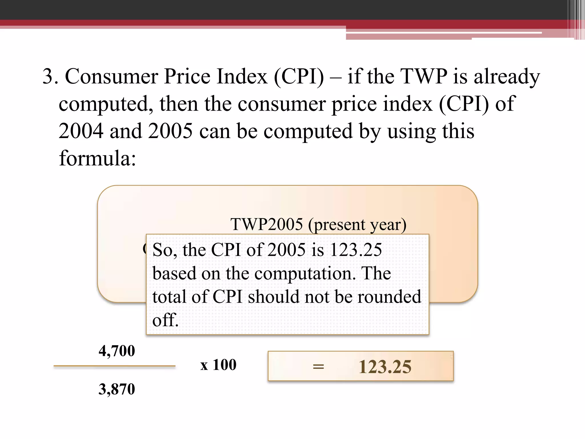 3. Consumer Price Index (CPI) – if the TWP is already
  computed, then the consumer price index (CPI) of
  2004 and 2005 can be computed by using this
  formula:

                        TWP2005 (present year)
             CPI =the CPI of 2005 is 123.25
              So,
                        TWP2004(base year)
              based on the computation. The
              total of CPI should not be rounded
              off.
     4,700
                    x 100         =     123.25
     3,870
 