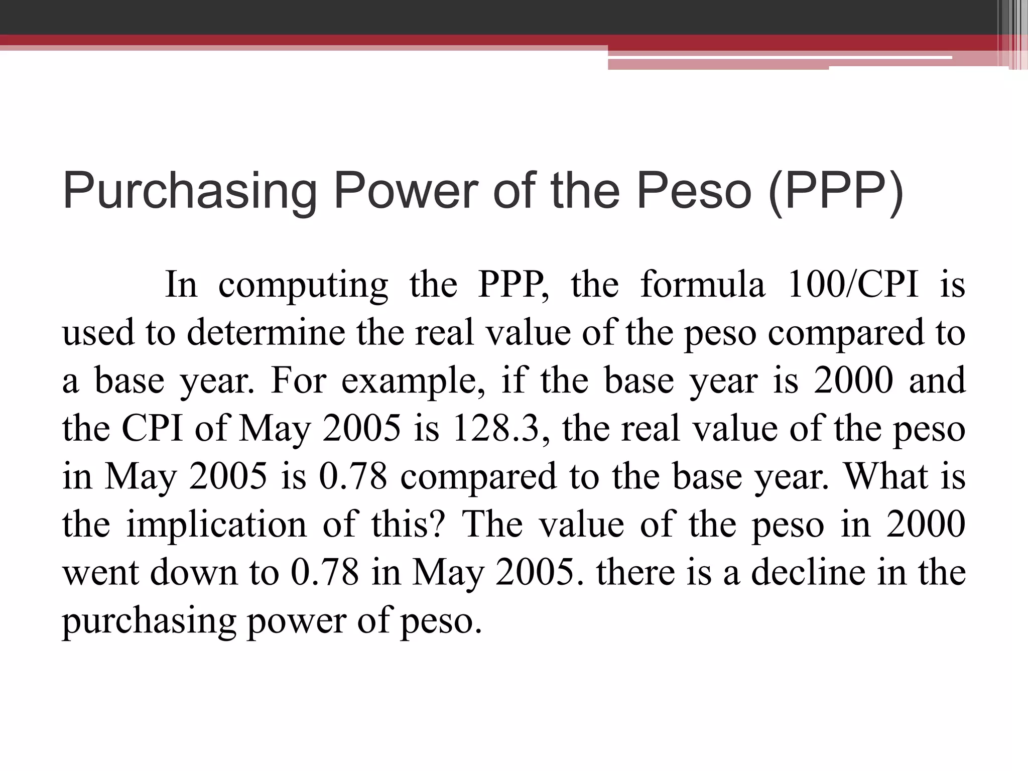 Purchasing Power of the Peso (PPP)
      In computing the PPP, the formula 100/CPI is
used to determine the real value of the peso compared to
a base year. For example, if the base year is 2000 and
the CPI of May 2005 is 128.3, the real value of the peso
in May 2005 is 0.78 compared to the base year. What is
the implication of this? The value of the peso in 2000
went down to 0.78 in May 2005. there is a decline in the
purchasing power of peso.
 