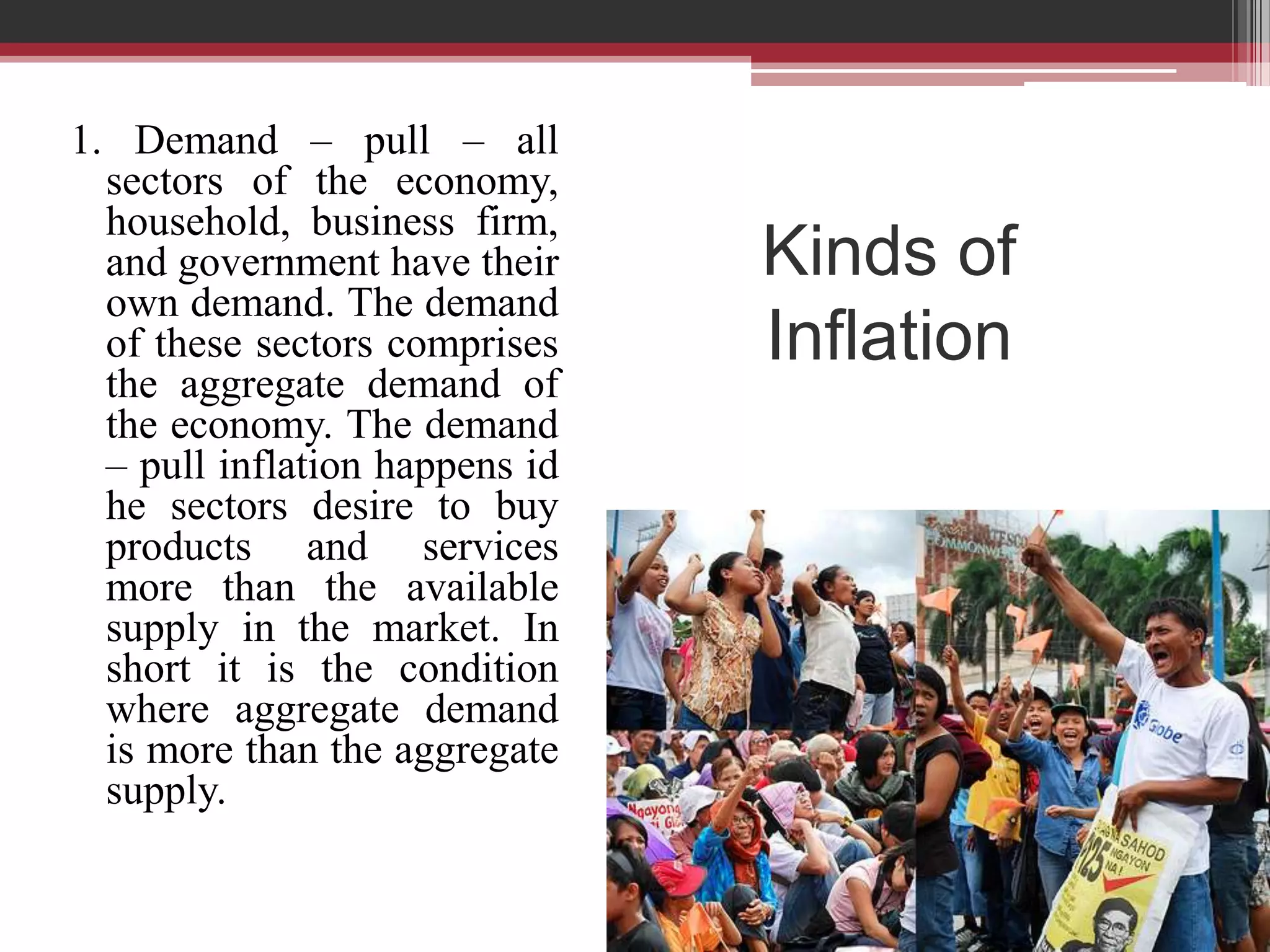 1. Demand – pull – all
  sectors of the economy,
  household, business firm,
  and government have their     Kinds of
  own demand. The demand
  of these sectors comprises    Inflation
  the aggregate demand of
  the economy. The demand
  – pull inflation happens id
  he sectors desire to buy
  products and services
  more than the available
  supply in the market. In
  short it is the condition
  where aggregate demand
  is more than the aggregate
  supply.
 