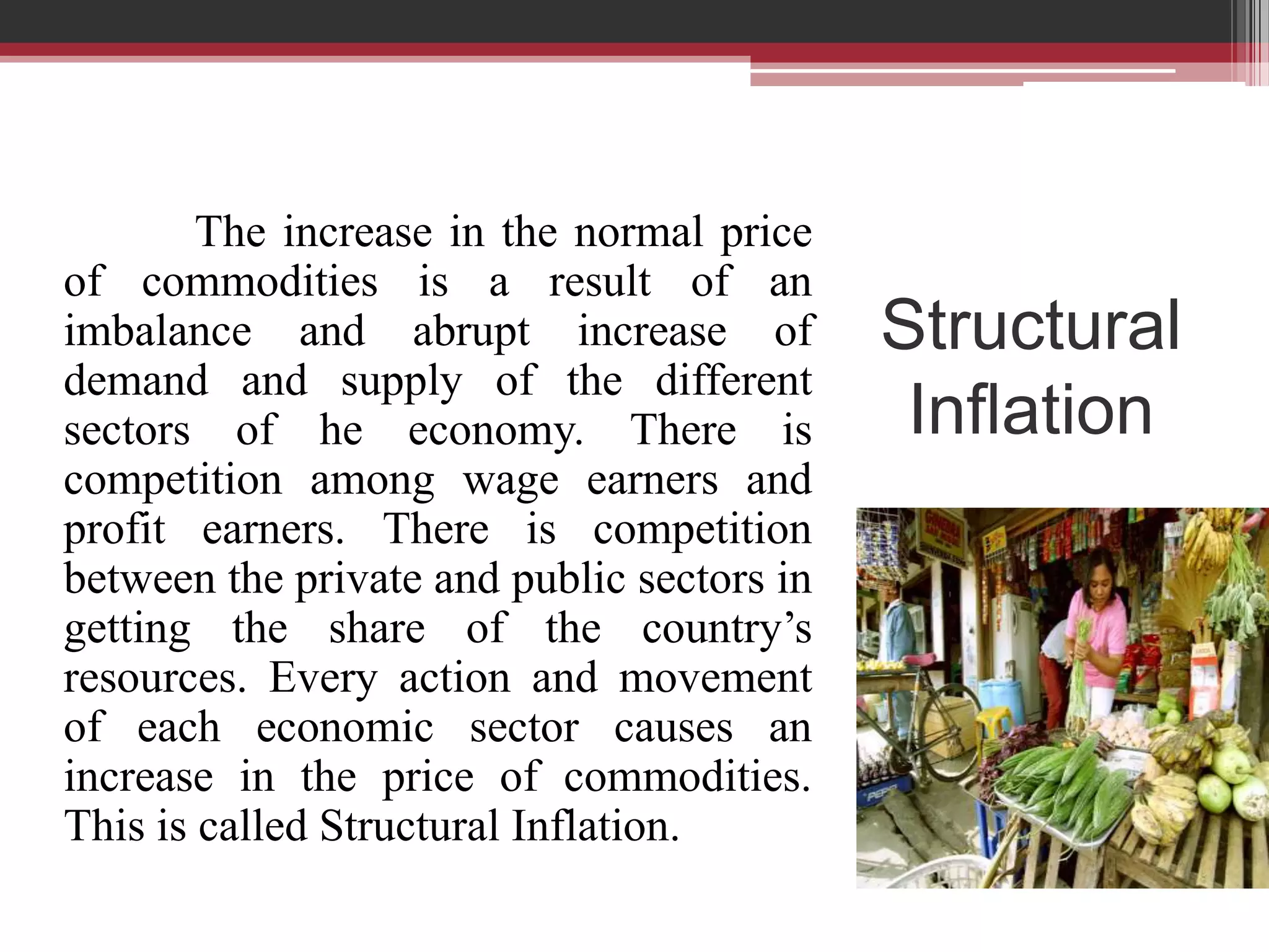 The increase in the normal price
of commodities is a result of an
imbalance and abrupt increase of            Structural
demand and supply of the different
sectors of he economy. There is              Inflation
competition among wage earners and
profit earners. There is competition
between the private and public sectors in
getting the share of the country’s
resources. Every action and movement
of each economic sector causes an
increase in the price of commodities.
This is called Structural Inflation.
 