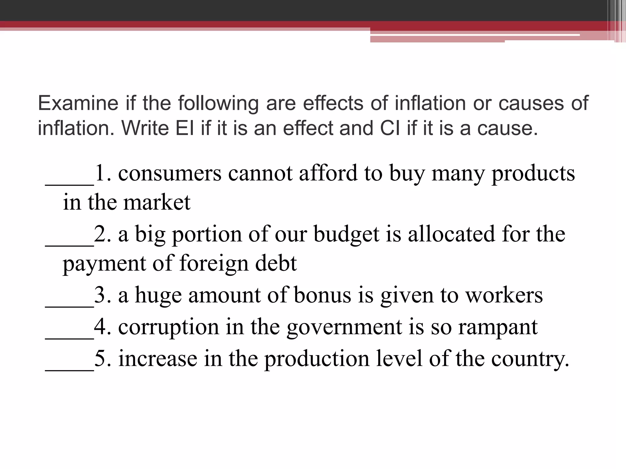 Examine if the following are effects of inflation or causes of
inflation. Write EI if it is an effect and CI if it is a cause.

____1. consumers cannot afford to buy many products
 in the market
____2. a big portion of our budget is allocated for the
 payment of foreign debt
____3. a huge amount of bonus is given to workers
____4. corruption in the government is so rampant
____5. increase in the production level of the country.
 