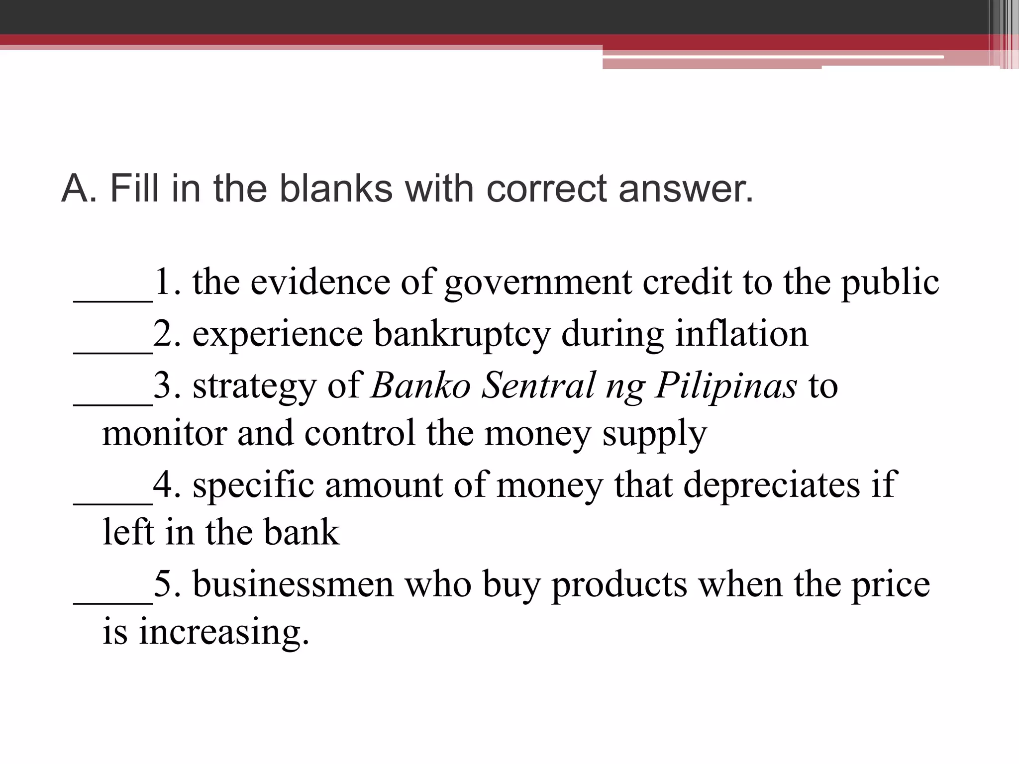 A. Fill in the blanks with correct answer.

____1. the evidence of government credit to the public
____2. experience bankruptcy during inflation
____3. strategy of Banko Sentral ng Pilipinas to
 monitor and control the money supply
____4. specific amount of money that depreciates if
 left in the bank
____5. businessmen who buy products when the price
 is increasing.
 