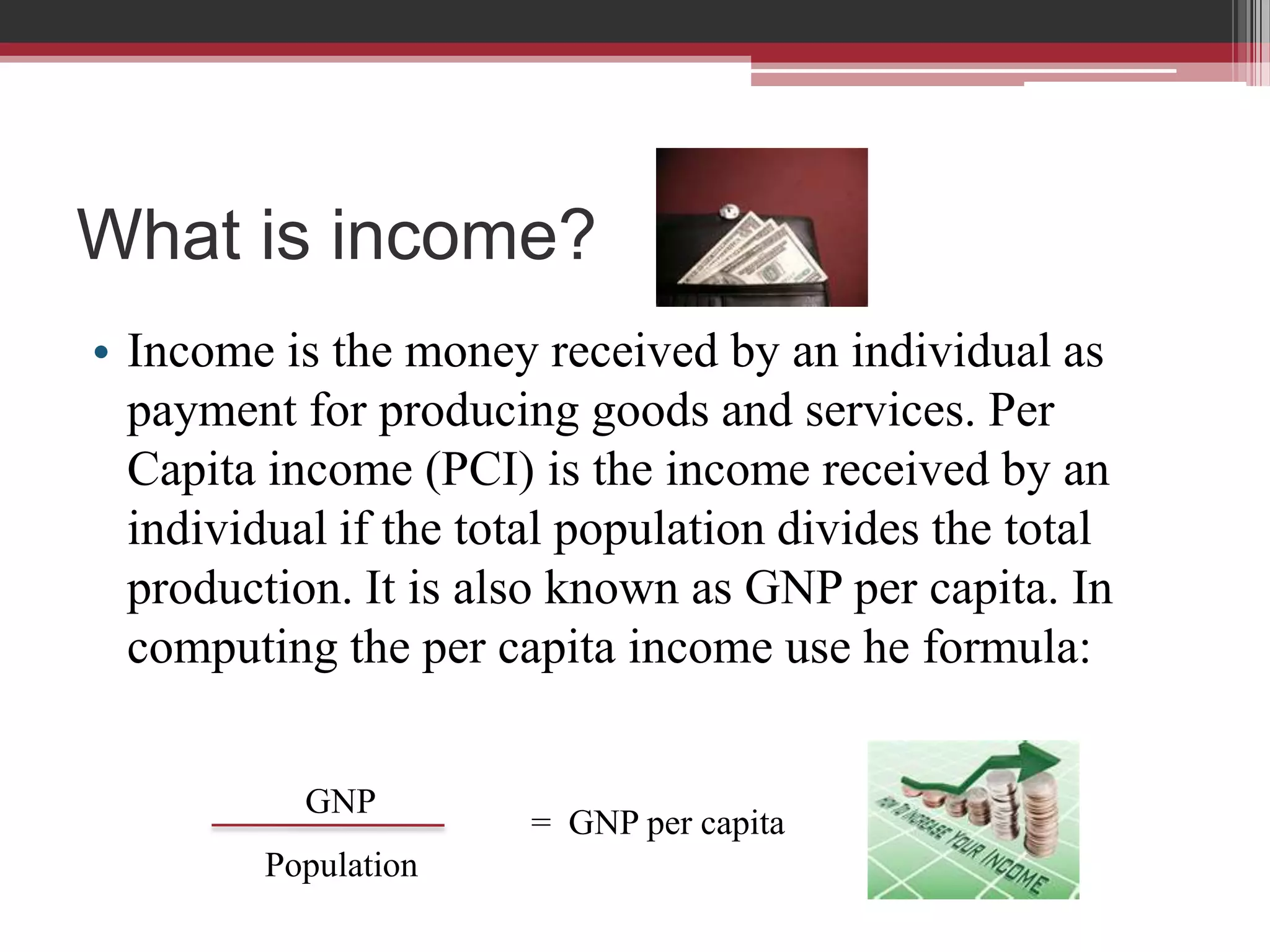 What is income?
• Income is the money received by an individual as
  payment for producing goods and services. Per
  Capita income (PCI) is the income received by an
  individual if the total population divides the total
  production. It is also known as GNP per capita. In
  computing the per capita income use he formula:


           GNP
                       = GNP per capita
         Population
 