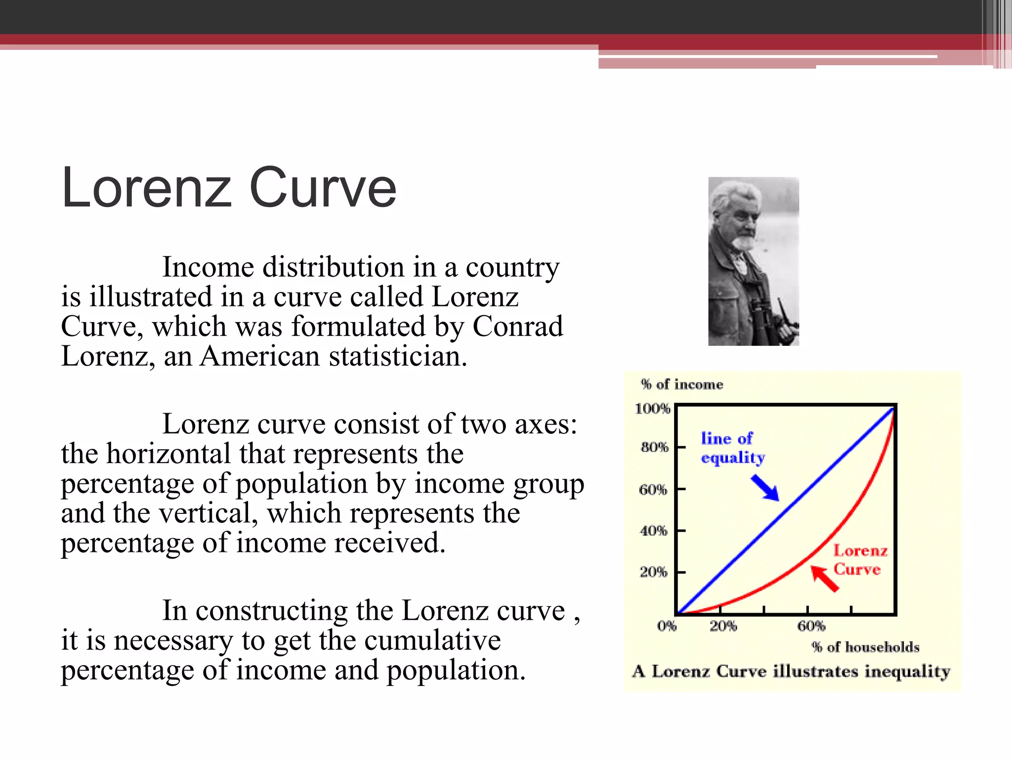 Lorenz Curve
          Income distribution in a country
is illustrated in a curve called Lorenz
Curve, which was formulated by Conrad
Lorenz, an American statistician.

        Lorenz curve consist of two axes:
the horizontal that represents the
percentage of population by income group
and the vertical, which represents the
percentage of income received.

         In constructing the Lorenz curve ,
it is necessary to get the cumulative
percentage of income and population.
 