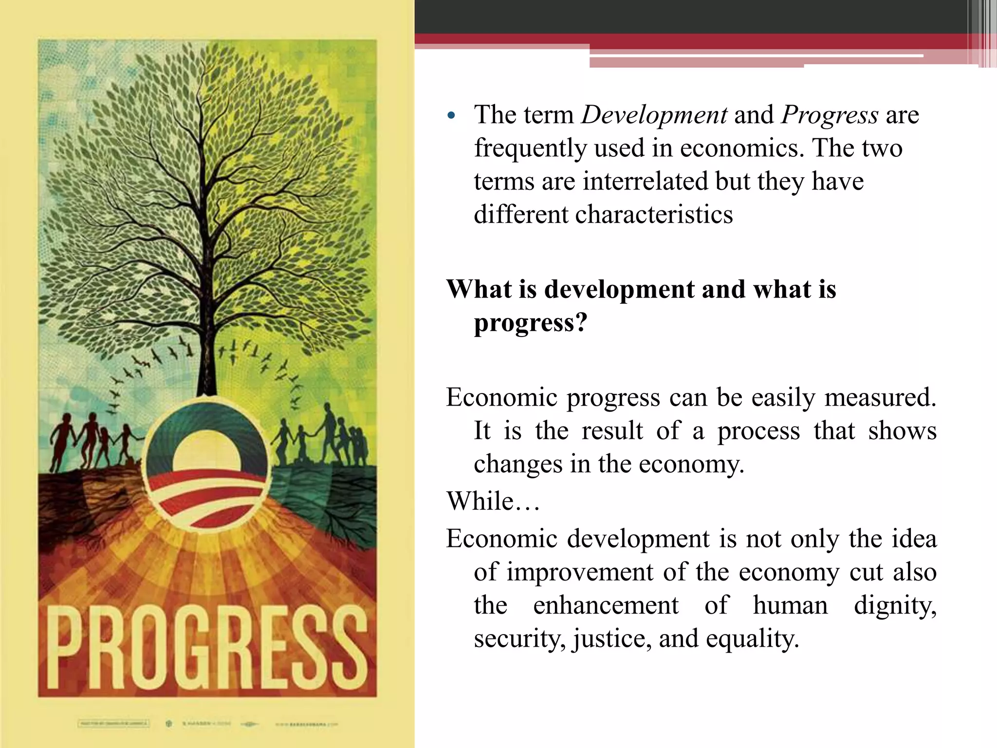 • The term Development and Progress are
  frequently used in economics. The two
  terms are interrelated but they have
  different characteristics

What is development and what is
 progress?

Economic progress can be easily measured.
  It is the result of a process that shows
  changes in the economy.
While…
Economic development is not only the idea
  of improvement of the economy cut also
  the enhancement of human dignity,
  security, justice, and equality.
 