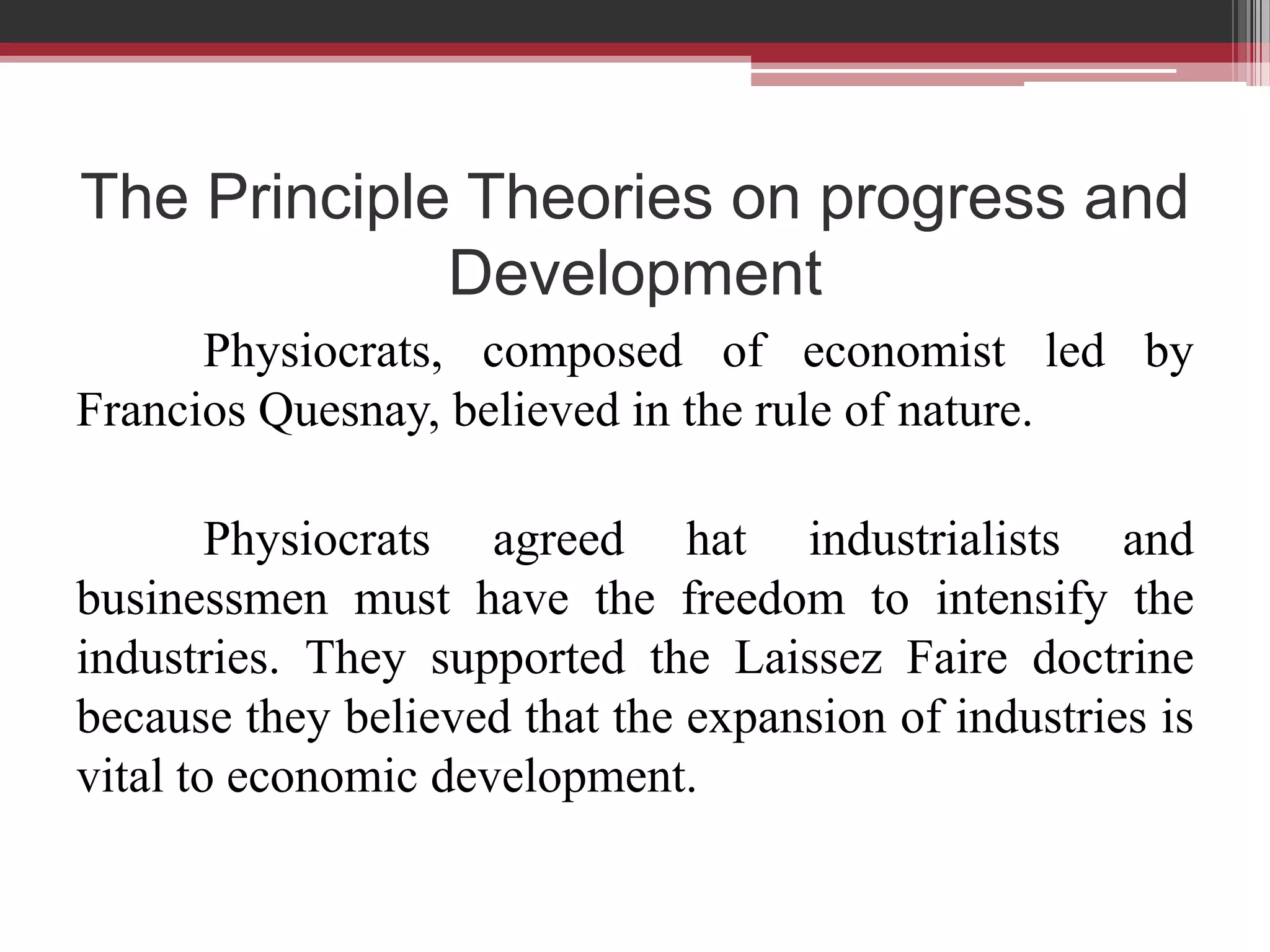 The Principle Theories on progress and
             Development
      Physiocrats, composed of economist led by
Francios Quesnay, believed in the rule of nature.

        Physiocrats agreed hat industrialists and
businessmen must have the freedom to intensify the
industries. They supported the Laissez Faire doctrine
because they believed that the expansion of industries is
vital to economic development.
 